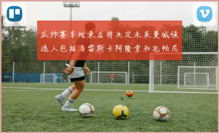 瓜帅赛季结束后将决定未来曼城候选人包括马雷斯卡阿隆索和孔帕尼