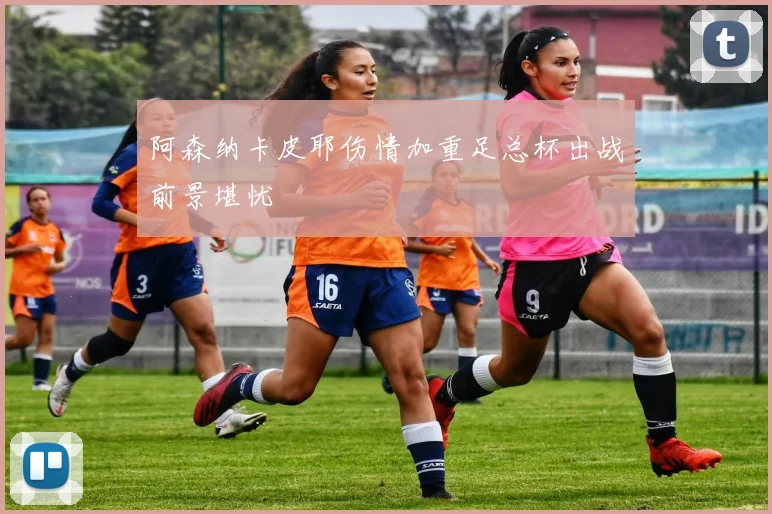阿森纳卡皮耶伤情加重足总杯出战前景堪忧